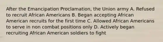 After the Emancipation Proclamation, the Union army A. Refused to recruit African Americans B. Began accepting African American recruits for the first time C. Allowed African Americans to serve in non combat positions only D. Actively began recruiting African American soldiers to fight