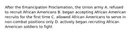 After the Emancipation Proclamation, the Union army A. refused to recruit African Americans B. began accepting African American recruits for the first time C. allowed African Americans to serve in non-combat positions only D. actively began recruting African American soldiers to fight