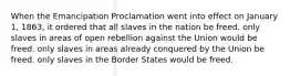 When the Emancipation Proclamation went into effect on January 1, 1863, it ordered that all slaves in the nation be freed. only slaves in areas of open rebellion against the Union would be freed. only slaves in areas already conquered by the Union be freed. only slaves in the Border States would be freed.