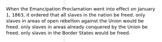 When the Emancipation Proclamation went into effect on January 1, 1863, it ordered that all slaves in the nation be freed. only slaves in areas of open rebellion against the Union would be freed. only slaves in areas already conquered by the Union be freed. only slaves in the Border States would be freed.