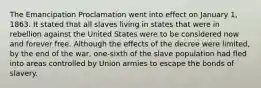 The Emancipation Proclamation went into effect on January 1, 1863. It stated that all slaves living in states that were in rebellion against the United States were to be considered now and forever free. Although the effects of the decree were limited, by the end of the war, one-sixth of the slave population had fled into areas controlled by Union armies to escape the bonds of slavery.