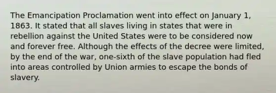 The Emancipation Proclamation went into effect on January 1, 1863. It stated that all slaves living in states that were in rebellion against the United States were to be considered now and forever free. Although the effects of the decree were limited, by the end of the war, one-sixth of the slave population had fled into areas controlled by Union armies to escape the bonds of slavery.