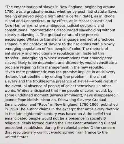 "The emancipation of slaves in New England, beginning around 1780, was a gradual process, whether by post nati statute [laws freeing enslaved people born after a certain date], as in Rhode Island and Connecticut, or by effect, as in Massachusetts and New Hampshire, where ambiguous judicial decisions and constitutional interpretations discouraged slaveholding without clearly outlawing it. The gradual nature of the process encouraged Whites to transfer a language and set of practices shaped in the context of slavery to their relations with a slowly emerging population of free people of color. The rhetoric of antislavery and revolutionary republicanism fostered this transfer, undergirding Whites' assumptions that emancipated slaves, likely to be dependent and disorderly, would constitute a problem requiring firm management in the new republic. . . . "Even more problematic was the promise implicit in antislavery rhetoric that abolition, by ending 'the problem'—the sin of slavery and the troublesome presence of slaves—would result in the eventual absence of people of color themselves. In other words, Whites anticipated that free people of color, would, by some undefined moment (always imminent), have disappeared." Joanne Pope Melish, historian, Disowning Slavery: Gradual Emancipation and "Race" in New England, 1780-1860, published in 1998 The author claims in the excerpt that antislavery rhetoric in the late eighteenth century was based on A the belief that emancipated people would not be a presence in society B religious ideals formed during the First Great Awakening C legal precedent established during the colonial period D the concern that revolutionary conflict would spread from France to the United States