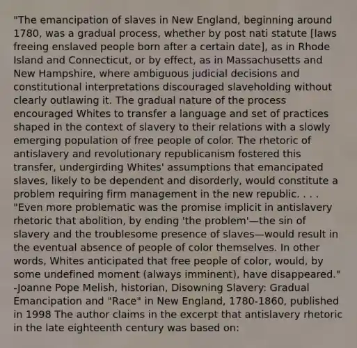 "The emancipation of slaves in New England, beginning around 1780, was a gradual process, whether by post nati statute [laws freeing enslaved people born after a certain date], as in Rhode Island and Connecticut, or by effect, as in Massachusetts and New Hampshire, where ambiguous judicial decisions and constitutional interpretations discouraged slaveholding without clearly outlawing it. The gradual nature of the process encouraged Whites to transfer a language and set of practices shaped in the context of slavery to their relations with a slowly emerging population of free people of color. The rhetoric of antislavery and revolutionary republicanism fostered this transfer, undergirding Whites' assumptions that emancipated slaves, likely to be dependent and disorderly, would constitute a problem requiring firm management in the new republic. . . . "Even more problematic was the promise implicit in antislavery rhetoric that abolition, by ending 'the problem'—the sin of slavery and the troublesome presence of slaves—would result in the eventual absence of people of color themselves. In other words, Whites anticipated that free people of color, would, by some undefined moment (always imminent), have disappeared." -Joanne Pope Melish, historian, Disowning Slavery: Gradual Emancipation and "Race" in New England, 1780-1860, published in 1998 The author claims in the excerpt that antislavery rhetoric in the late eighteenth century was based on: