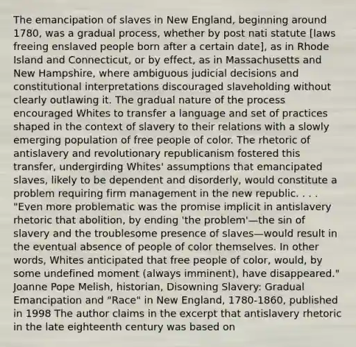 The emancipation of slaves in New England, beginning around 1780, was a gradual process, whether by post nati statute [laws freeing enslaved people born after a certain date], as in Rhode Island and Connecticut, or by effect, as in Massachusetts and New Hampshire, where ambiguous judicial decisions and constitutional interpretations discouraged slaveholding without clearly outlawing it. The gradual nature of the process encouraged Whites to transfer a language and set of practices shaped in the context of slavery to their relations with a slowly emerging population of free people of color. The rhetoric of antislavery and revolutionary republicanism fostered this transfer, undergirding Whites' assumptions that emancipated slaves, likely to be dependent and disorderly, would constitute a problem requiring firm management in the new republic. . . . "Even more problematic was the promise implicit in antislavery rhetoric that abolition, by ending 'the problem'—the sin of slavery and the troublesome presence of slaves—would result in the eventual absence of people of color themselves. In other words, Whites anticipated that free people of color, would, by some undefined moment (always imminent), have disappeared." Joanne Pope Melish, historian, Disowning Slavery: Gradual Emancipation and "Race" in New England, 1780-1860, published in 1998 The author claims in the excerpt that antislavery rhetoric in the late eighteenth century was based on