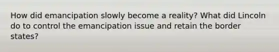 How did emancipation slowly become a reality? What did Lincoln do to control the emancipation issue and retain the border states?