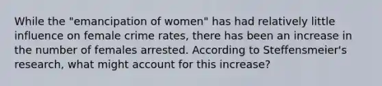 While the "emancipation of women" has had relatively little influence on female crime rates, there has been an increase in the number of females arrested. According to Steffensmeier's research, what might account for this increase?