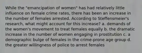 While the "emancipation of women" has had relatively little influence on female crime rates, there has been an increase in the number of females arrested. According to Steffensmeier's research, what might account for this increase? a. demands of the women's movement to treat females equally b. the dramatic increase in the number of women engaging in prostitution c. a demographic bulge of females in the crime-prone age group d. the greater willingness of police to arrest females