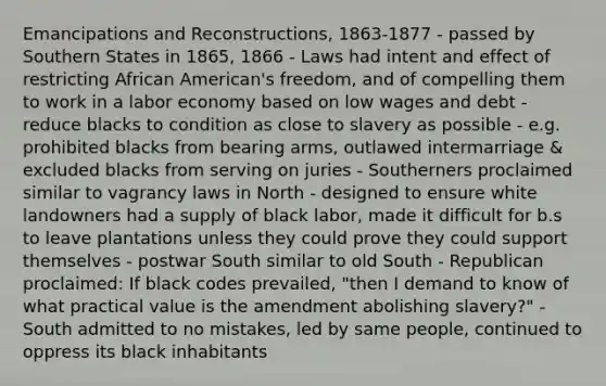 Emancipations and Reconstructions, 1863-1877 - passed by Southern States in 1865, 1866 - Laws had intent and effect of restricting African American's freedom, and of compelling them to work in a labor economy based on low wages and debt - reduce blacks to condition as close to slavery as possible - e.g. prohibited blacks from bearing arms, outlawed intermarriage & excluded blacks from serving on juries - Southerners proclaimed similar to vagrancy laws in North - designed to ensure white landowners had a supply of black labor, made it difficult for b.s to leave plantations unless they could prove they could support themselves - postwar South similar to old South - Republican proclaimed: If black codes prevailed, "then I demand to know of what practical value is the amendment abolishing slavery?" - South admitted to no mistakes, led by same people, continued to oppress its black inhabitants