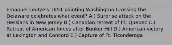 Emanuel Leutze's 1851 painting Washington Crossing the Delaware celebrates what event? A.) Surprise attack on the Hessians in New Jersey B.) Canadian retreat of Ft. Quebec C.) Retreat of American forces after Bunker Hill D.) American victory at Lexington and Concord E.) Capture of Ft. Ticonderoga