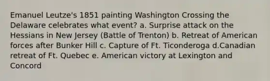 Emanuel Leutze's 1851 painting Washington Crossing the Delaware celebrates what event? a. Surprise attack on the Hessians in New Jersey (Battle of Trenton) b. Retreat of American forces after Bunker Hill c. Capture of Ft. Ticonderoga d.Canadian retreat of Ft. Quebec e. American victory at Lexington and Concord