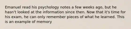 Emanuel read his psychology notes a few weeks ago, but he hasn't looked at the information since then. Now that it's time for his exam, he can only remember pieces of what he learned. This is an example of memory