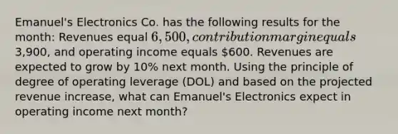 Emanuel's Electronics Co. has the following results for the month: Revenues equal 6,500, contribution margin equals3,900, and operating income equals 600. Revenues are expected to grow by 10% next month. Using the principle of degree of operating leverage (DOL) and based on the projected revenue increase, what can Emanuel's Electronics expect in operating income next month?