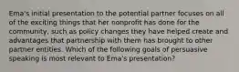 Ema's initial presentation to the potential partner focuses on all of the exciting things that her nonprofit has done for the community, such as policy changes they have helped create and advantages that partnership with them has brought to other partner entities. Which of the following goals of persuasive speaking is most relevant to Ema's presentation?