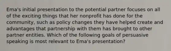 Ema's initial presentation to the potential partner focuses on all of the exciting things that her nonprofit has done for the community, such as policy changes they have helped create and advantages that partnership with them has brought to other partner entities. Which of the following goals of persuasive speaking is most relevant to Ema's presentation?