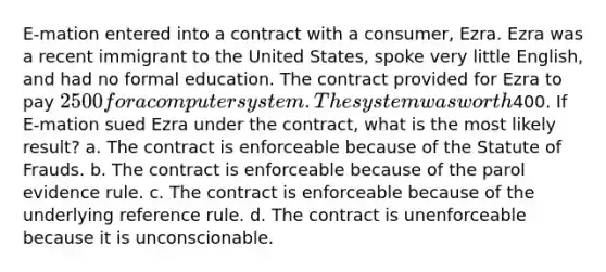 E-mation entered into a contract with a consumer, Ezra. Ezra was a recent immigrant to the United States, spoke very little English, and had no formal education. The contract provided for Ezra to pay 2500 for a computer system. The system was worth400. If E-mation sued Ezra under the contract, what is the most likely result? a. The contract is enforceable because of the Statute of Frauds. b. The contract is enforceable because of the parol evidence rule. c. The contract is enforceable because of the underlying reference rule. d. The contract is unenforceable because it is unconscionable.