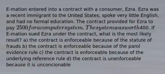 E-mation entered into a contract with a consumer, Ezra. Ezra was a recent immigrant to the United States, spoke very little English, and had no formal education. The contract provided for Ezra to pay 2500 for a computer system. The system was worth400. If E-mation sued Ezra under the contract, what is the most likely result? a) the contract is enforceable because of the statute of frauds b) the contract is enforceable because of the parol evidence rule c) the contract is enforceable because of the underlying reference rule d) the contract is unenforceable because it is unconcionable