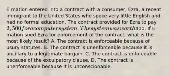 E-mation entered into a contract with a consumer, Ezra, a recent immigrant to the United States who spoke very little English and had no formal education. The contract provided for Ezra to pay 2,500 for a computer system. The system was worth400. If E-mation sued Ezra for enforcement of the contract, what is the most likely result? A. The contract is enforceable because of usury statutes. B. The contract is unenforceable because it is ancillary to a legitimate bargain. C. The contract is enforceable because of the exculpatory clause. D. The contract is unenforceable because it is unconscionable.