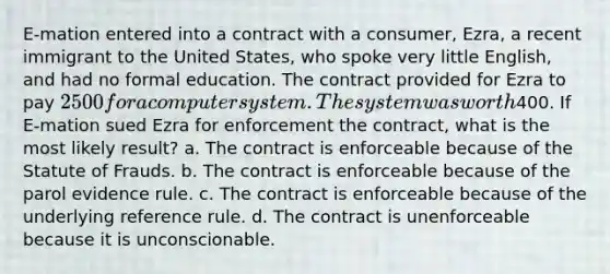 E-mation entered into a contract with a consumer, Ezra, a recent immigrant to the United States, who spoke very little English, and had no formal education. The contract provided for Ezra to pay 2500 for a computer system. The system was worth400. If E-mation sued Ezra for enforcement the contract, what is the most likely result? a. The contract is enforceable because of the Statute of Frauds. b. The contract is enforceable because of the parol evidence rule. c. The contract is enforceable because of the underlying reference rule. d. The contract is unenforceable because it is unconscionable.