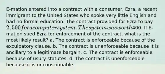 E-mation entered into a contract with a consumer, Ezra, a recent immigrant to the United States who spoke very little English and had no formal education. The contract provided for Ezra to pay 2,500 for a computer system. The system was worth400. If E-mation sued Ezra for enforcement of the contract, what is the most likely result? a. The contract is enforceable because of the exculpatory clause. b. The contract is unenforceable because it is ancillary to a legitimate bargain. c. The contract is enforceable because of usury statutes. d. The contract is unenforceable because it is unconscionable.