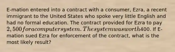 E-mation entered into a contract with a consumer, Ezra, a recent immigrant to the United States who spoke very little English and had no formal education. The contract provided for Ezra to pay 2,500 for a computer system. The system was worth400. If E-mation sued Ezra for enforcement of the contract, what is the most likely result?