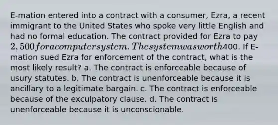 E-mation entered into a contract with a consumer, Ezra, a recent immigrant to the United States who spoke very little English and had no formal education. The contract provided for Ezra to pay 2,500 for a computer system. The system was worth400. If E-mation sued Ezra for enforcement of the contract, what is the most likely result? a. The contract is enforceable because of usury statutes. b. The contract is unenforceable because it is ancillary to a legitimate bargain. c. The contract is enforceable because of the exculpatory clause. d. The contract is unenforceable because it is unconscionable.