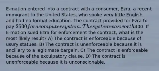 E-mation entered into a contract with a consumer, Ezra, a recent immigrant to the United States, who spoke very little English, and had no formal education. The contract provided for Ezra to pay 2500 for a computer system. The system was worth400. If E-mation sued Ezra for enforcement the contract, what is the most likely result? A) The contract is enforceable because of usury statues. B) The contract is unenforceable because it is ancillary to a legitimate bargain. C) The contract is enforceable because of the exculpatory clause. D) The contract is unenforceable because it is unconscionable.