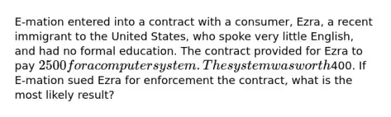 E-mation entered into a contract with a consumer, Ezra, a recent immigrant to the United States, who spoke very little English, and had no formal education. The contract provided for Ezra to pay 2500 for a computer system. The system was worth400. If E-mation sued Ezra for enforcement the contract, what is the most likely result?