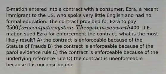 E-mation entered into a contract with a consumer, Ezra, a recent immigrant to the US, who spoke very little English and had no formal education. The contract provided for Ezra to pay 2500 for a computer system. The system was worth400. If E-mation sued Ezra for enforcement the contract, what is the most likely result? A) the contract is enforceable because of the Statute of Frauds B) the contract is enforceable because of the parol evidence rule C) the contract is enforceable because of the underlying reference rule D) the contract is unenforceable because it is unconscionable