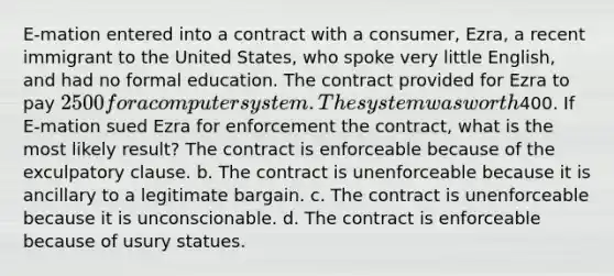 E-mation entered into a contract with a consumer, Ezra, a recent immigrant to the United States, who spoke very little English, and had no formal education. The contract provided for Ezra to pay 2500 for a computer system. The system was worth400. If E-mation sued Ezra for enforcement the contract, what is the most likely result? The contract is enforceable because of the exculpatory clause. b. The contract is unenforceable because it is ancillary to a legitimate bargain. c. The contract is unenforceable because it is unconscionable. d. The contract is enforceable because of usury statues.