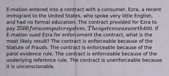 E-mation entered into a contract with a consumer, Ezra, a recent immigrant to the United States, who spoke very little English, and had no formal education. The contract provided for Ezra to pay 2500 for a computer system. The system was worth400. If E-mation sued Ezra for enforcement the contract, what is the most likely result? The contract is enforceable because of the Statute of Frauds. The contract is enforceable because of the parol evidence rule. The contract is enforceable because of the underlying reference rule. The contract is unenforceable because it is unconscionable.