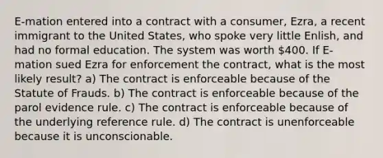 E-mation entered into a contract with a consumer, Ezra, a recent immigrant to the United States, who spoke very little Enlish, and had no formal education. The system was worth 400. If E-mation sued Ezra for enforcement the contract, what is the most likely result? a) The contract is enforceable because of the Statute of Frauds. b) The contract is enforceable because of the parol evidence rule. c) The contract is enforceable because of the underlying reference rule. d) The contract is unenforceable because it is unconscionable.