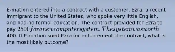 E-mation entered into a contract with a customer, Ezra, a recent immigrant to the United States, who spoke very little English, and had no formal education. The contract provided for Ezra to pay 2500 for a new computer system. The system was worth400. If E-mation sued Ezra for enforcement the contract, what is the most likely outcome?