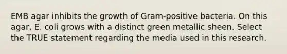 EMB agar inhibits the growth of Gram-positive bacteria. On this agar, E. coli grows with a distinct green metallic sheen. Select the TRUE statement regarding the media used in this research.