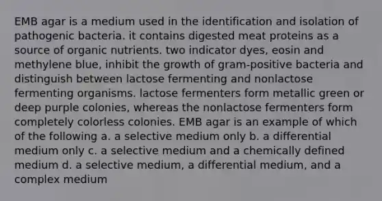 EMB agar is a medium used in the identification and isolation of pathogenic bacteria. it contains digested meat proteins as a source of organic nutrients. two indicator dyes, eosin and methylene blue, inhibit the growth of gram-positive bacteria and distinguish between lactose fermenting and nonlactose fermenting organisms. lactose fermenters form metallic green or deep purple colonies, whereas the nonlactose fermenters form completely colorless colonies. EMB agar is an example of which of the following a. a selective medium only b. a differential medium only c. a selective medium and a chemically defined medium d. a selective medium, a differential medium, and a complex medium