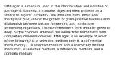 EMB agar is a medium used in the identification and isolation of pathogenic bacteria. It contains digested meat proteins as a source of organic nutrients. Two indicator dyes, eosin and methylene blue, inhibit the growth of gram-positive bacteria and distinguish between lactose fermenting and nonlactose fermenting organisms. Lactose fermenters form metallic green or deep purple colonies, whereas the nonlactose fermenters form completely colorless colonies. EMB agar is an example of which of the following? A. a selective medium only B. a differential medium only C. a selective medium and a chemically defined medium D. a selective medium, a differential medium, and a complex medium