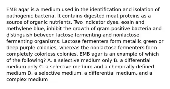 EMB agar is a medium used in the identification and isolation of pathogenic bacteria. It contains digested meat proteins as a source of organic nutrients. Two indicator dyes, eosin and methylene blue, inhibit the growth of gram-positive bacteria and distinguish between lactose fermenting and nonlactose fermenting organisms. Lactose fermenters form metallic green or deep purple colonies, whereas the nonlactose fermenters form completely colorless colonies. EMB agar is an example of which of the following? A. a selective medium only B. a differential medium only C. a selective medium and a chemically defined medium D. a selective medium, a differential medium, and a complex medium