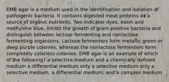 EMB agar is a medium used in the identification and isolation of pathogenic bacteria. It contains digested meat proteins as a source of organic nutrients. Two indicator dyes, eosin and methylene blue, inhibit the growth of gram-positive bacteria and distinguish between lactose fermenting and nonlactose fermenting organisms. Lactose fermenters form metallic green or deep purple colonies, whereas the nonlactose fermenters form completely colorless colonies. EMB agar is an example of which of the following? a selective medium and a chemically defined medium a differential medium only a selective medium only a selective medium, a differential medium, and a complex medium