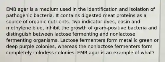 EMB agar is a medium used in the identification and isolation of pathogenic bacteria. It contains digested meat proteins as a source of organic nutrients. Two indicator dyes, eosin and methylene blue, inhibit the growth of gram-positive bacteria and distinguish between lactose fermenting and nonlactose fermenting organisms. Lactose fermenters form metallic green or deep purple colonies, whereas the nonlactose fermenters form completely colorless colonies. EMB agar is an example of what?