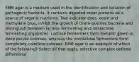 EMB agar is a medium used in the identification and isolation of pathogenic bacteria. It contains digested meat proteins as a source of organic nutrients. Two indicator dyes, eosin and methylene blue, inhibit the growth of Gram-positive bacteria and distinguish between lactose fermenting and nonlactose fermenting organisms. Lactose fermenters form metallic green or deep purple colonies, whereas the nonlactose fermenters form completely colorless colonies. EMB agar is an example of which of the following? Select all that apply. selective complex defined differential