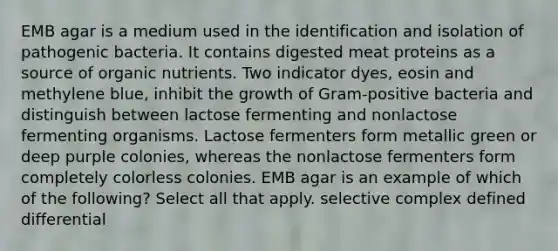 EMB agar is a medium used in the identification and isolation of pathogenic bacteria. It contains digested meat proteins as a source of organic nutrients. Two indicator dyes, eosin and methylene blue, inhibit the growth of Gram-positive bacteria and distinguish between lactose fermenting and nonlactose fermenting organisms. Lactose fermenters form metallic green or deep purple colonies, whereas the nonlactose fermenters form completely colorless colonies. EMB agar is an example of which of the following? Select all that apply. selective complex defined differential