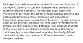 EMB agar is a medium used in the identification and isolation of pathogenic bacteria. It contains digested meat proteins as a source of organic nutrients. Two indicator dyes, eosin and methylene blue, inhibit the growth of gram-positive bacteria and distinguish between lactose fermenting and nonlactose fermenting organisms. Lactose fermenters form metallic green or deep purple colonies, whereas the nonlactose fermenters form completely colorless colonies. EMB agar is an example of which of the following? a. a selective medium only b. a differential medium only c. a selective medium and a chemically defined medium d. a selective medium, a differential medium, and a complex medium