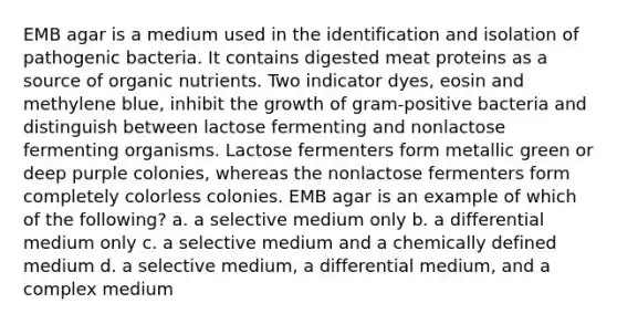 EMB agar is a medium used in the identification and isolation of pathogenic bacteria. It contains digested meat proteins as a source of organic nutrients. Two indicator dyes, eosin and methylene blue, inhibit the growth of gram-positive bacteria and distinguish between lactose fermenting and nonlactose fermenting organisms. Lactose fermenters form metallic green or deep purple colonies, whereas the nonlactose fermenters form completely colorless colonies. EMB agar is an example of which of the following? a. a selective medium only b. a differential medium only c. a selective medium and a chemically defined medium d. a selective medium, a differential medium, and a complex medium