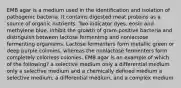 EMB agar is a medium used in the identification and isolation of pathogenic bacteria. It contains digested meat proteins as a source of organic nutrients. Two indicator dyes, eosin and methylene blue, inhibit the growth of gram-positive bacteria and distinguish between lactose fermenting and nonlactose fermenting organisms. Lactose fermenters form metallic green or deep purple colonies, whereas the nonlactose fermenters form completely colorless colonies. EMB agar is an example of which of the following? a selective medium only a differential medium only a selective medium and a chemically defined medium a selective medium, a differential medium, and a complex medium