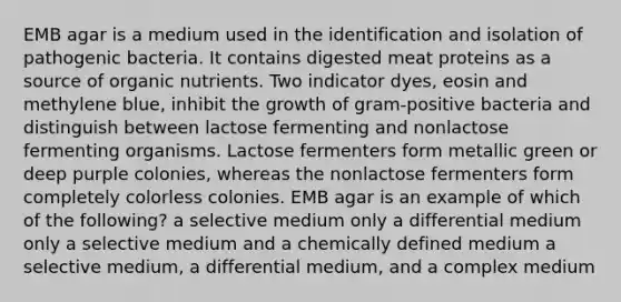 EMB agar is a medium used in the identification and isolation of pathogenic bacteria. It contains digested meat proteins as a source of organic nutrients. Two indicator dyes, eosin and methylene blue, inhibit the growth of gram-positive bacteria and distinguish between lactose fermenting and nonlactose fermenting organisms. Lactose fermenters form metallic green or deep purple colonies, whereas the nonlactose fermenters form completely colorless colonies. EMB agar is an example of which of the following? a selective medium only a differential medium only a selective medium and a chemically defined medium a selective medium, a differential medium, and a complex medium