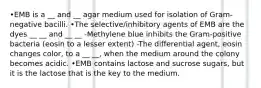 •EMB is a __ and __ agar medium used for isolation of Gram-negative bacilli. •The selective/inhibitory agents of EMB are the dyes __ __ and __ __ -Methylene blue inhibits the Gram-positive bacteria (eosin to a lesser extent) -The differential agent, eosin changes color, to a __ __, when the medium around the colony becomes acidic. •EMB contains lactose and sucrose sugars, but it is the lactose that is the key to the medium.