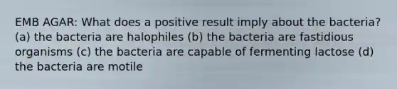 EMB AGAR: What does a positive result imply about the bacteria? (a) the bacteria are halophiles (b) the bacteria are fastidious organisms (c) the bacteria are capable of fermenting lactose (d) the bacteria are motile