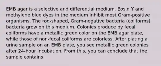 EMB agar is a selective and differential medium. Eosin Y and methylene blue dyes in the medium inhibit most Gram-positive organisms. The rod-shaped, Gram-negative bacteria (coliforms) bacteria grow on this medium. Colonies produce by fecal coliforms have a metallic green color on the EMB agar plate, while those of non-fecal coliforms are colorless. After plating a urine sample on an EMB plate, you see metallic green colonies after 24-hour incubation. From this, you can conclude that the sample contains