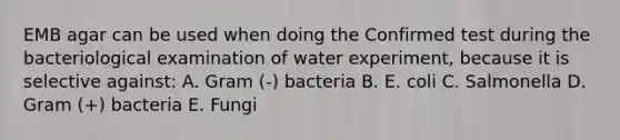 EMB agar can be used when doing the Confirmed test during the bacteriological examination of water experiment, because it is selective against: A. Gram (-) bacteria B. E. coli C. Salmonella D. Gram (+) bacteria E. Fungi