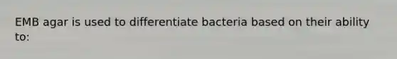 EMB agar is used to differentiate bacteria based on their ability to: